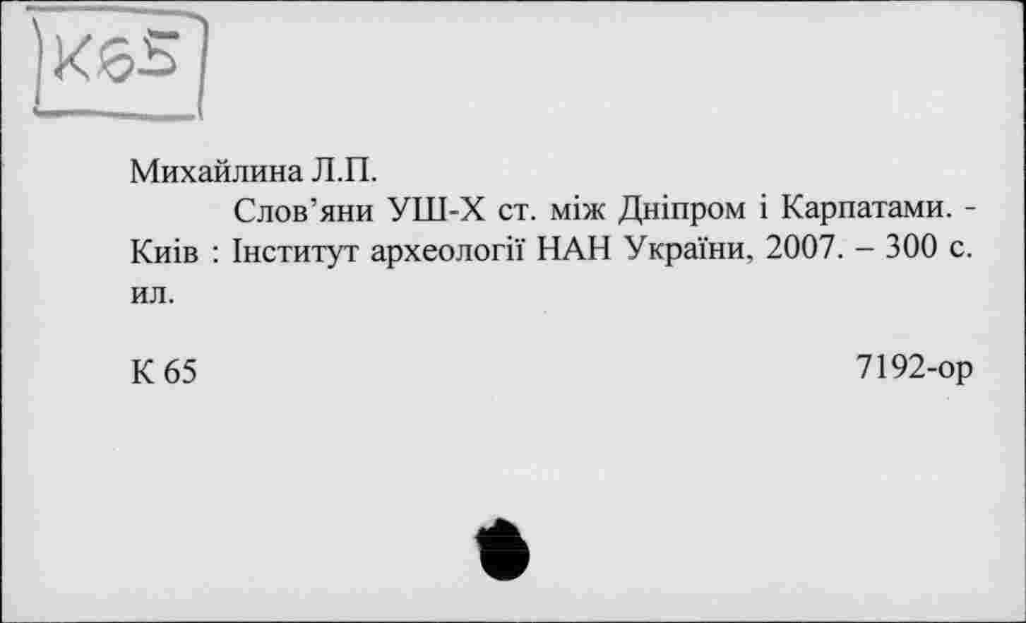 ﻿Михайлина Л.П.
Слов’яни УШ-Х ст. між Дніпром і Карпатами. -Киів : Інститут археології НАН України, 2007. - 300 с. ил.
К 65
7192-ор